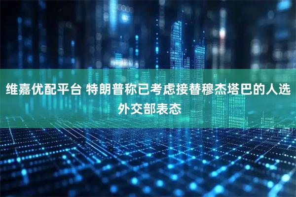 维嘉优配平台 特朗普称已考虑接替穆杰塔巴的人选 外交部表态