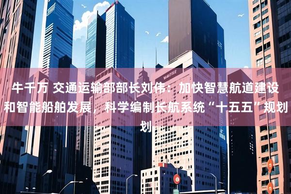牛千万 交通运输部部长刘伟：加快智慧航道建设和智能船舶发展，科学编制长航系统“十五五”规划