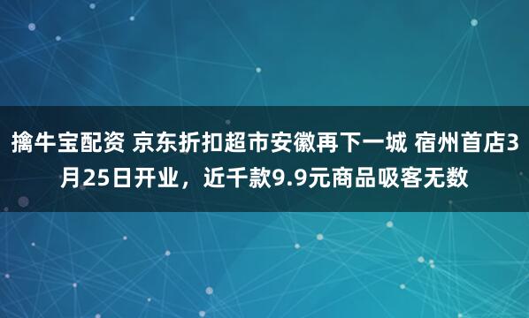 擒牛宝配资 京东折扣超市安徽再下一城 宿州首店3月25日开业，近千款9.9元商品吸客无数