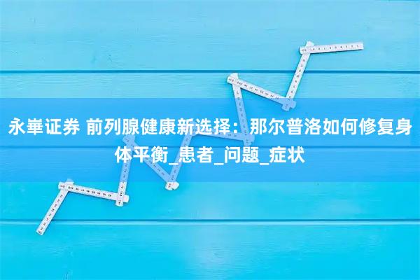 永崋证券 前列腺健康新选择：那尔普洛如何修复身体平衡_患者_问题_症状