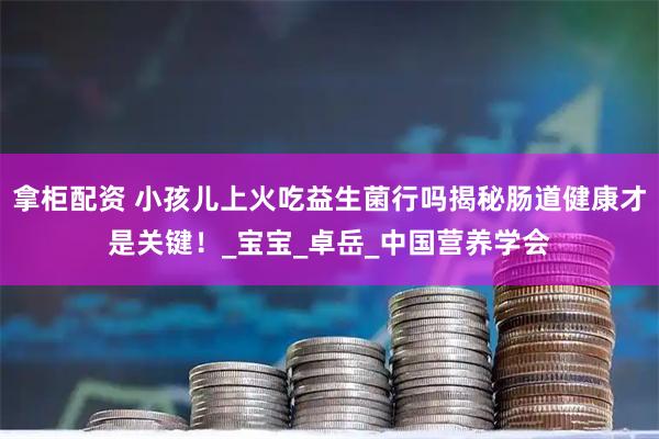 拿柜配资 小孩儿上火吃益生菌行吗揭秘肠道健康才是关键！_宝宝_卓岳_中国营养学会