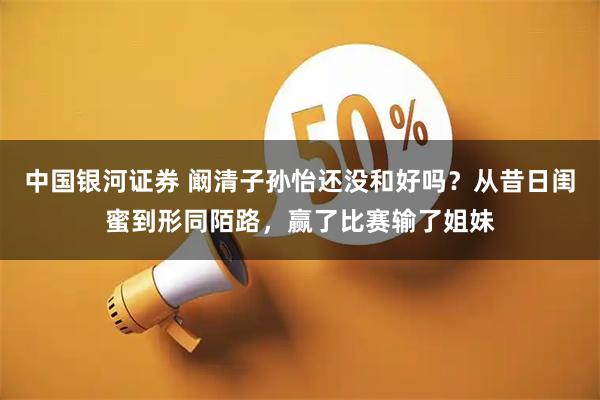 中国银河证券 阚清子孙怡还没和好吗？从昔日闺蜜到形同陌路，赢了比赛输了姐妹