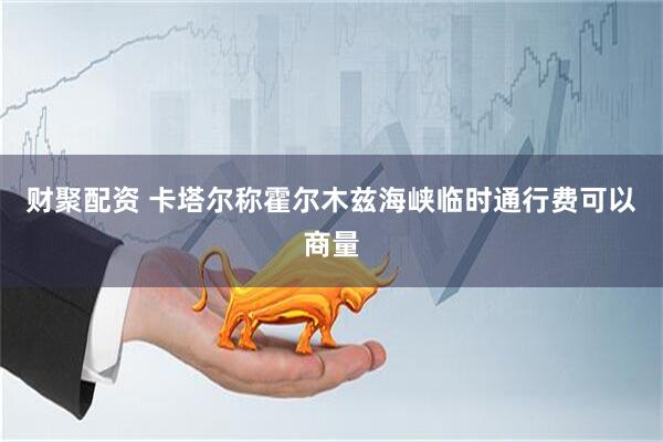 财聚配资 卡塔尔称霍尔木兹海峡临时通行费可以商量
