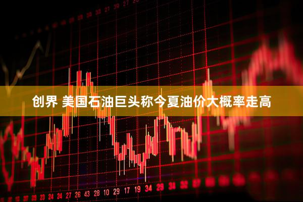 创界 美国石油巨头称今夏油价大概率走高
