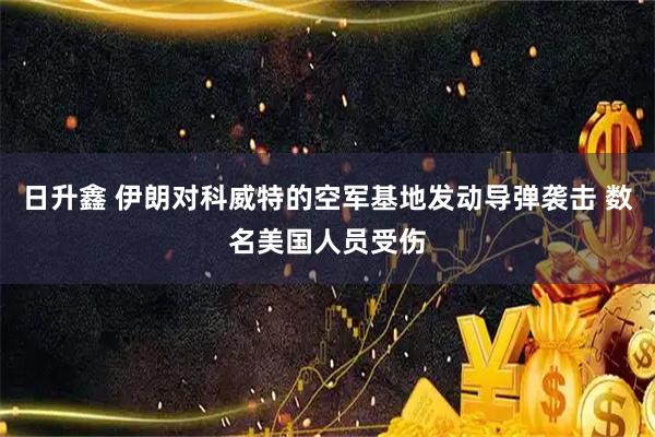 日升鑫 伊朗对科威特的空军基地发动导弹袭击 数名美国人员受伤