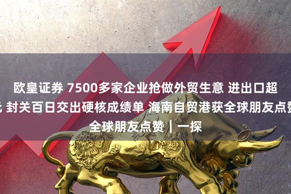 欧皇证券 7500多家企业抢做外贸生意 进出口超800亿元 封关百日交出硬核成绩单 海南自贸港获全球朋友点赞︱一探