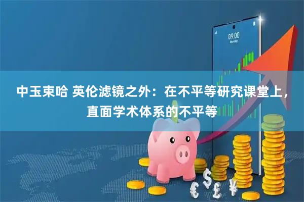 中玉束哈 英伦滤镜之外：在不平等研究课堂上，直面学术体系的不平等
