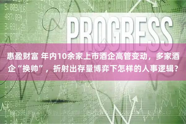 惠盈财富 年内10余家上市酒企高管变动，多家酒企“换帅”，折射出存量博弈下怎样的人事逻辑？