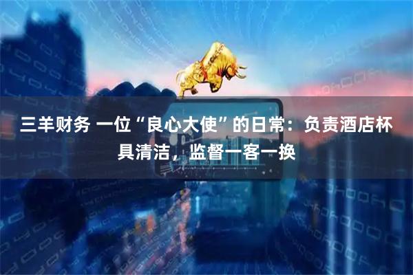 三羊财务 一位“良心大使”的日常：负责酒店杯具清洁，监督一客一换