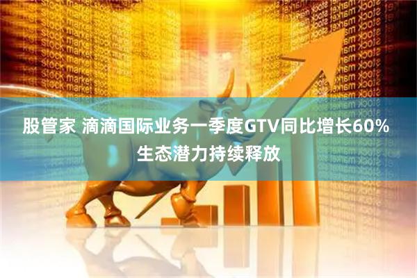 股管家 滴滴国际业务一季度GTV同比增长60% 生态潜力持续释放