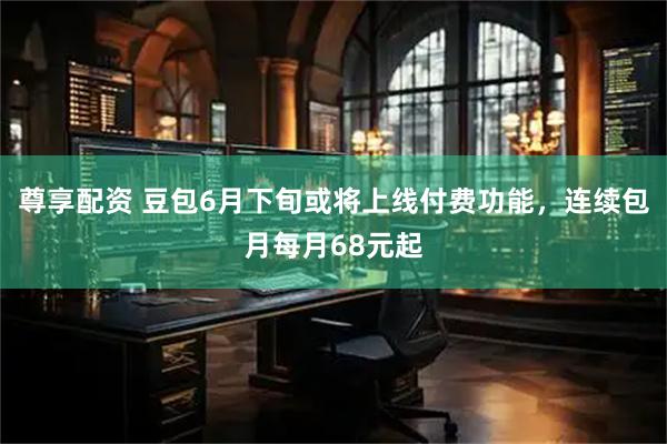 尊享配资 豆包6月下旬或将上线付费功能，连续包月每月68元起