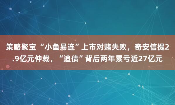 策略聚宝 “小鱼易连”上市对赌失败，奇安信提2.9亿元仲裁，“追债”背后两年累亏近27亿元