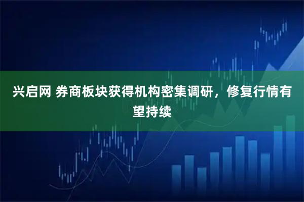 兴启网 券商板块获得机构密集调研，修复行情有望持续