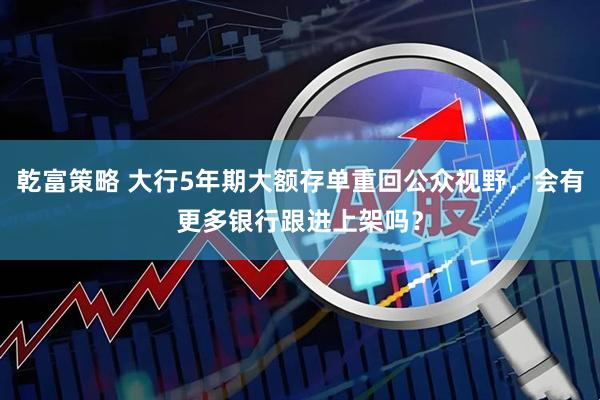 乾富策略 大行5年期大额存单重回公众视野，会有更多银行跟进上架吗？