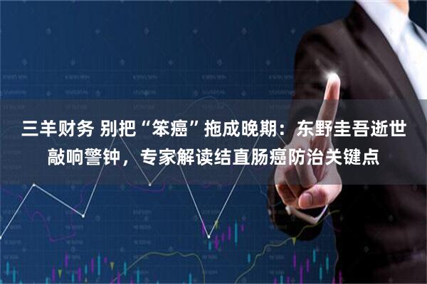 三羊财务 别把“笨癌”拖成晚期：东野圭吾逝世敲响警钟，专家解读结直肠癌防治关键点