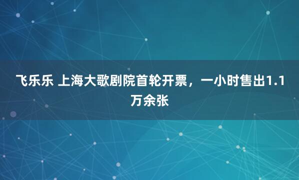 飞乐乐 上海大歌剧院首轮开票，一小时售出1.1万余张