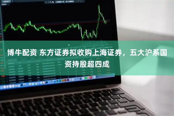 博牛配资 东方证券拟收购上海证券，五大沪系国资持股超四成