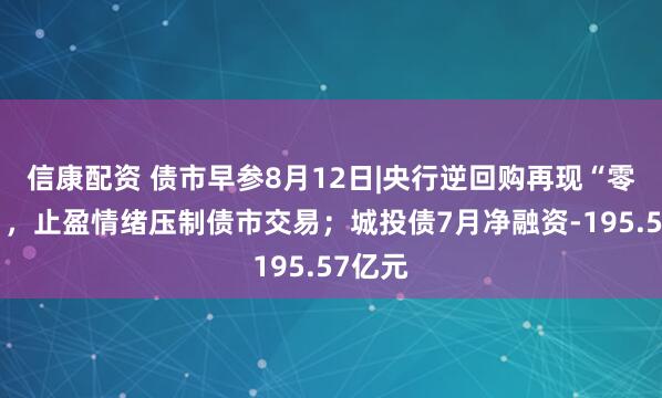 信康配资 债市早参8月12日|央行逆回购再现“零操作”，止盈情绪压制债市交易；城投债7月净融资-195.57亿元