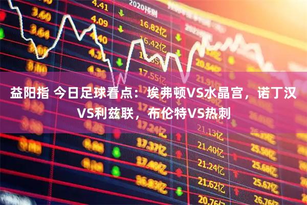 益阳指 今日足球看点：埃弗顿VS水晶宫，诺丁汉VS利兹联，布伦特VS热刺