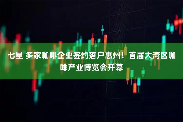 七星 多家咖啡企业签约落户惠州！首届大湾区咖啡产业博览会开幕