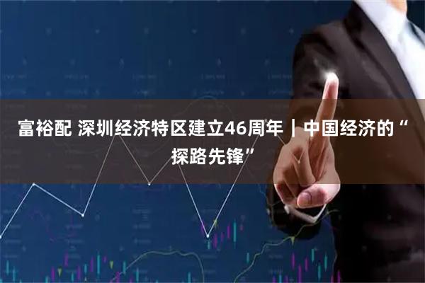 富裕配 深圳经济特区建立46周年｜中国经济的“探路先锋”