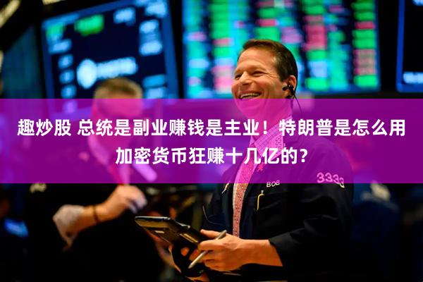 趣炒股 总统是副业赚钱是主业！特朗普是怎么用加密货币狂赚十几亿的？
